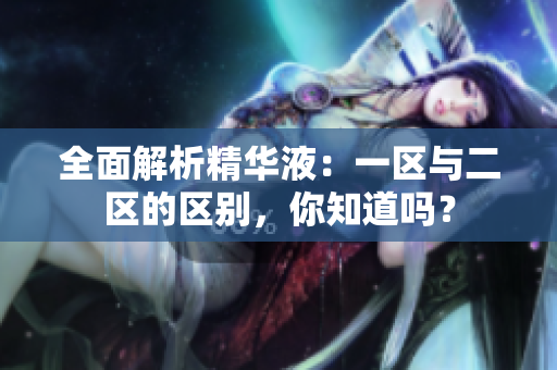 全面解析精华液：一区与二区的区别，你知道吗？
