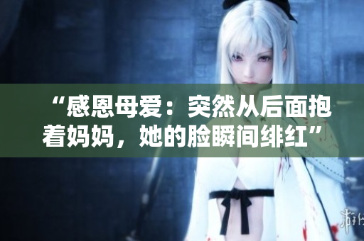 “感恩母爱：突然从后面抱着妈妈，她的脸瞬间绯红”