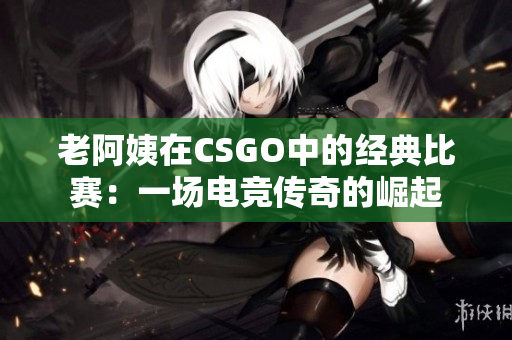 老阿姨在CSGO中的经典比赛：一场电竞传奇的崛起