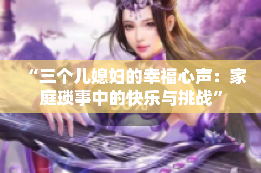 “三个儿媳妇的幸福心声：家庭琐事中的快乐与挑战”