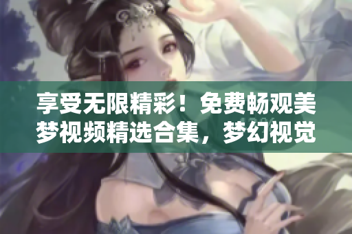 享受无限精彩！免费畅观美梦视频精选合集，梦幻视觉尽在其中