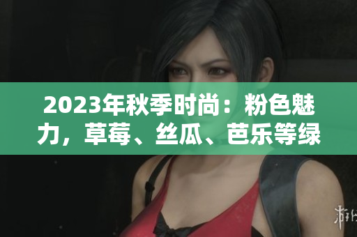 2023年秋季时尚：粉色魅力，草莓、丝瓜、芭乐等绿巨人樱桃秋葵联手登场