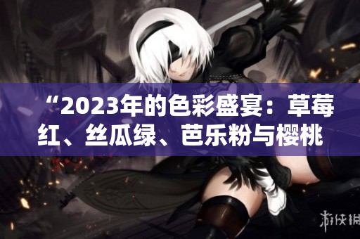 “2023年的色彩盛宴：草莓红、丝瓜绿、芭乐粉与樱桃魅力共舞，秋葵恣意绽放！”
