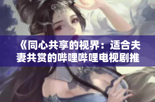 《同心共享的视界：适合夫妻共赏的哔哩哔哩电视剧推荐》