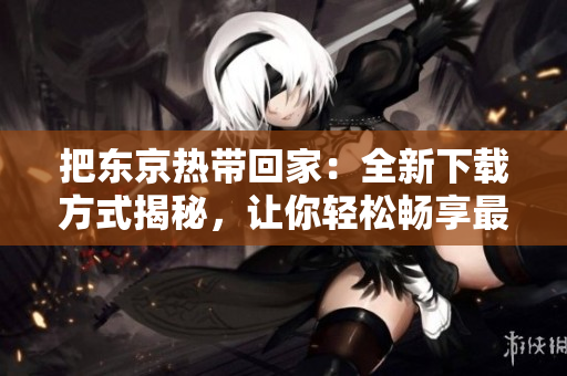 把东京热带回家：全新下载方式揭秘，让你轻松畅享最火热影视资源！