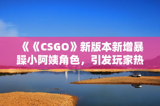 《《CSGO》新版本新增暴躁小阿姨角色，引发玩家热议与争议》
