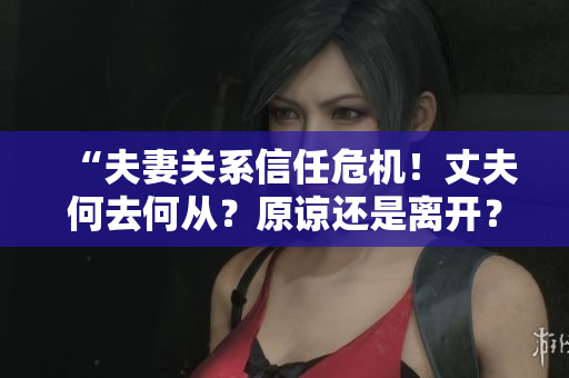 “夫妻关系信任危机！丈夫何去何从？原谅还是离开？”