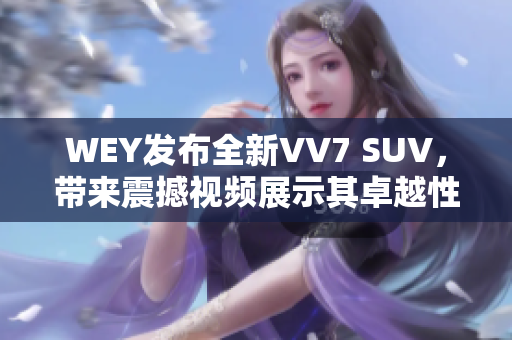 WEY发布全新VV7 SUV，带来震撼视频展示其卓越性能与豪华魅力
