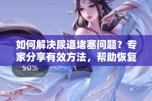 如何解决尿道堵塞问题？专家分享有效方法，帮助恢复正常排尿