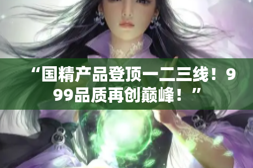 “国精产品登顶一二三线！999品质再创巅峰！”