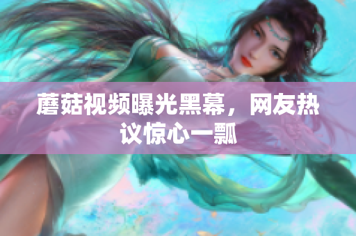 蘑菇视频曝光黑幕，网友热议惊心一瓢
