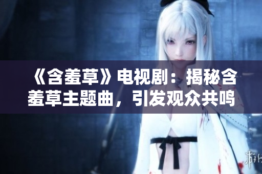 《含羞草》电视剧：揭秘含羞草主题曲，引发观众共鸣的音乐奇迹