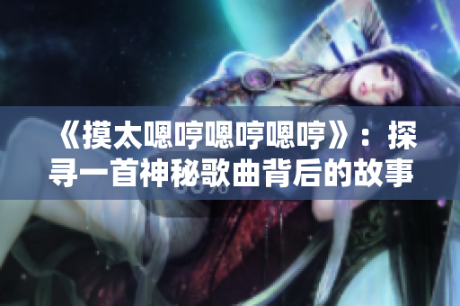 《摸太嗯哼嗯哼嗯哼》：探寻一首神秘歌曲背后的故事