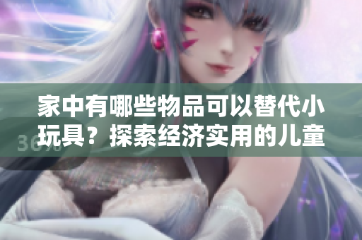家中有哪些物品可以替代小玩具？探索经济实用的儿童娱乐替代方案