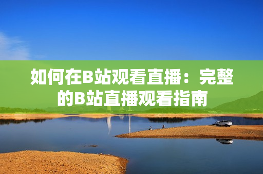 如何在B站观看直播：完整的B站直播观看指南