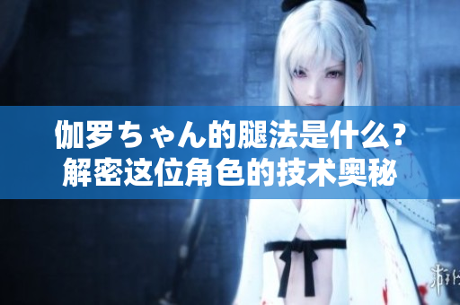 伽罗ちゃん的腿法是什么？解密这位角色的技术奥秘