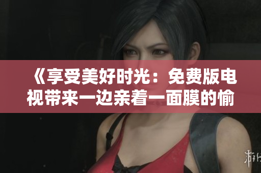 《享受美好时光：免费版电视带来一边亲着一面膜的愉悦体验》