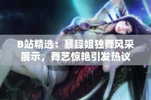 B站精选：暴躁姐独舞风采展示，舞艺惊艳引发热议