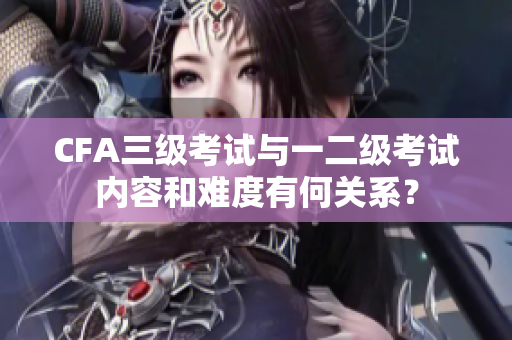 CFA三级考试与一二级考试内容和难度有何关系？