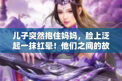 儿子突然抱住妈妈，脸上泛起一抹红晕！他们之间的故事如何展开？