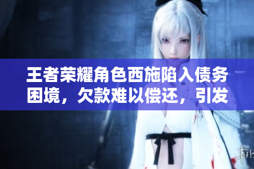 王者荣耀角色西施陷入债务困境，欠款难以偿还，引发关注