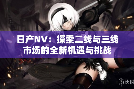 日产NV：探索二线与三线市场的全新机遇与挑战