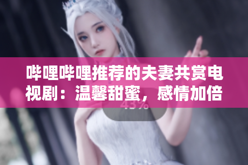 哔哩哔哩推荐的夫妻共赏电视剧：温馨甜蜜，感情加倍。