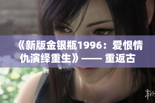 《新版金银瓶1996：爱恨情仇演绎重生》—— 重返古今交融的热门经典