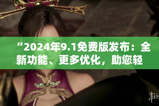 “2024年9.1免费版发布：全新功能、更多优化，助您轻松提升效率！”