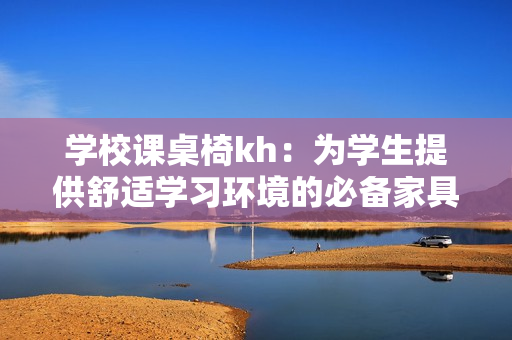 学校课桌椅kh：为学生提供舒适学习环境的必备家具