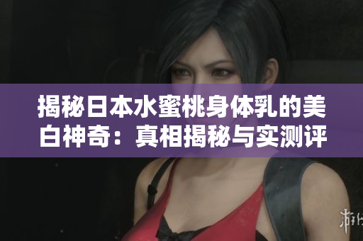 揭秘日本水蜜桃身体乳的美白神奇：真相揭秘与实测评价