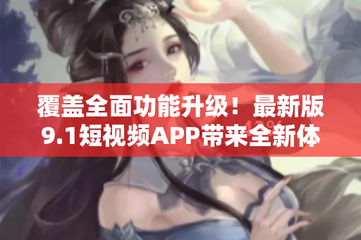 覆盖全面功能升级！最新版9.1短视频APP带来全新体验