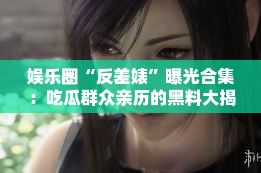 娱乐圈“反差婊”曝光合集：吃瓜群众亲历的黑料大揭秘