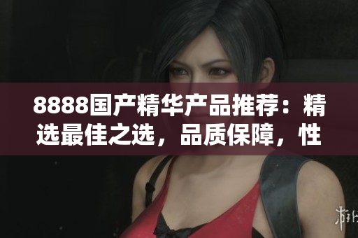 8888国产精华产品推荐：精选最佳之选，品质保障，性价比超高！