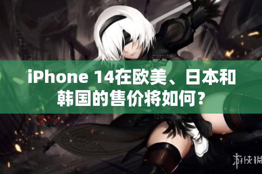 iPhone 14在欧美、日本和韩国的售价将如何？