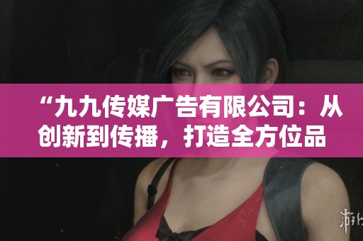 “九九传媒广告有限公司：从创新到传播，打造全方位品牌推广方案”