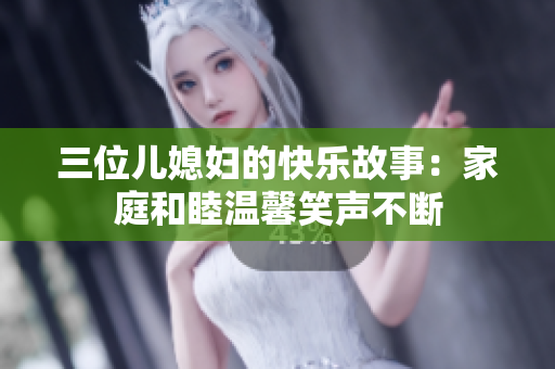 三位儿媳妇的快乐故事：家庭和睦温馨笑声不断