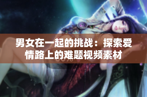 男女在一起的挑战：探索爱情路上的难题视频素材