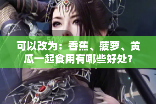 可以改为：香蕉、菠萝、黄瓜一起食用有哪些好处？