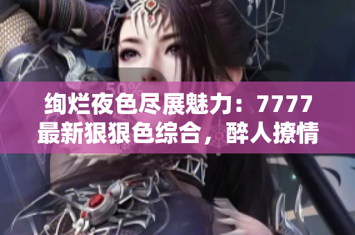 绚烂夜色尽展魅力：7777最新狠狠色综合，醉人撩情无限