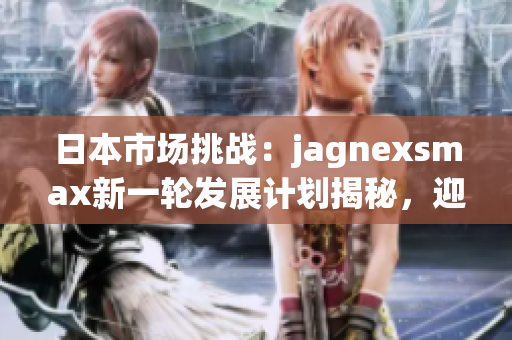 日本市场挑战：jagnexsmax新一轮发展计划揭秘，迎战本土竞争对手