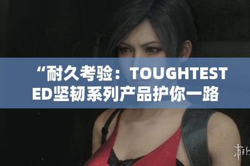 “耐久考验：TOUGHTESTED坚韧系列产品护你一路前行”