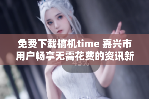 免费下载搞机time 嘉兴市用户畅享无需花费的资讯新时代