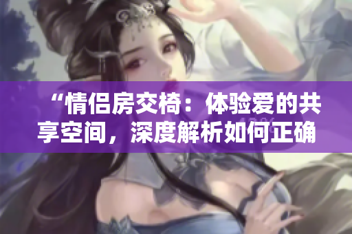 “情侣房交椅：体验爱的共享空间，深度解析如何正确使用”
