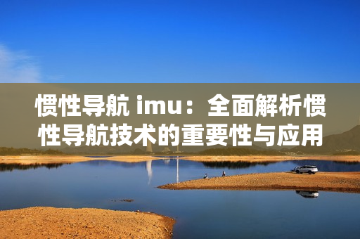 惯性导航 imu：全面解析惯性导航技术的重要性与应用
