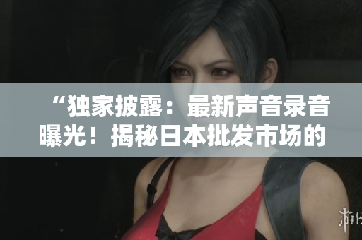 “独家披露：最新声音录音曝光！揭秘日本批发市场的真实声音！”