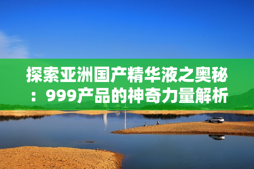 探索亚洲国产精华液之奥秘：999产品的神奇力量解析