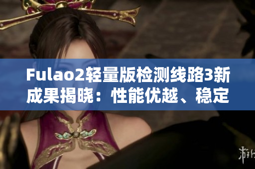 Fulao2轻量版检测线路3新成果揭晓：性能优越、稳定可靠，值得期待