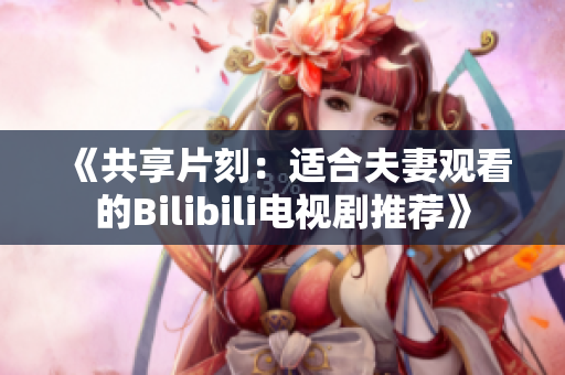 《共享片刻：适合夫妻观看的Bilibili电视剧推荐》