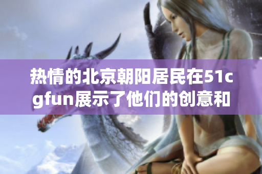 热情的北京朝阳居民在51cgfun展示了他们的创意和激情